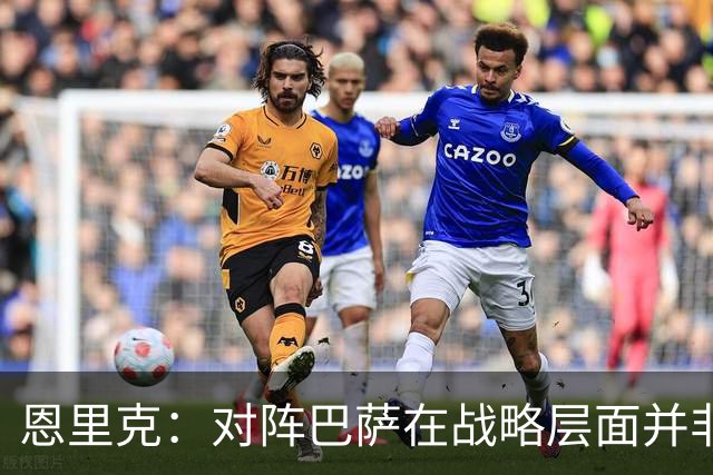 恩里克：对阵巴萨在战略层面并非决定性；在主场我们强大得多