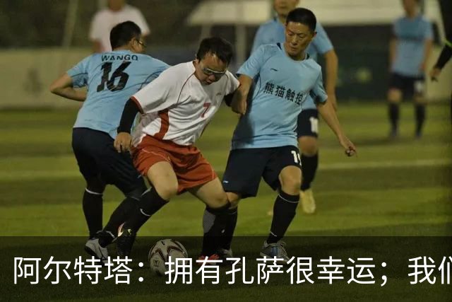 阿尔特塔：拥有孔萨很幸运；我们其实创造了很多的定位球机会